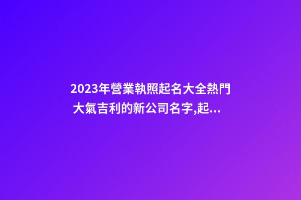 2023年營業執照起名大全熱門 大氣吉利的新公司名字,起名之家-第1張-公司起名-玄機派